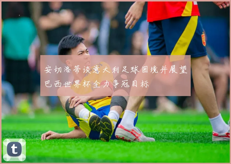 安切洛蒂谈意大利足球困境并展望巴西世界杯全力争冠目标