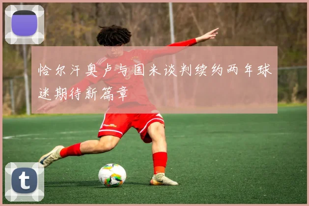 恰尔汗奥卢与国米谈判续约两年球迷期待新篇章