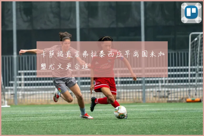 卡萨诺直言弗拉泰西应早离国米加盟尤文更合适