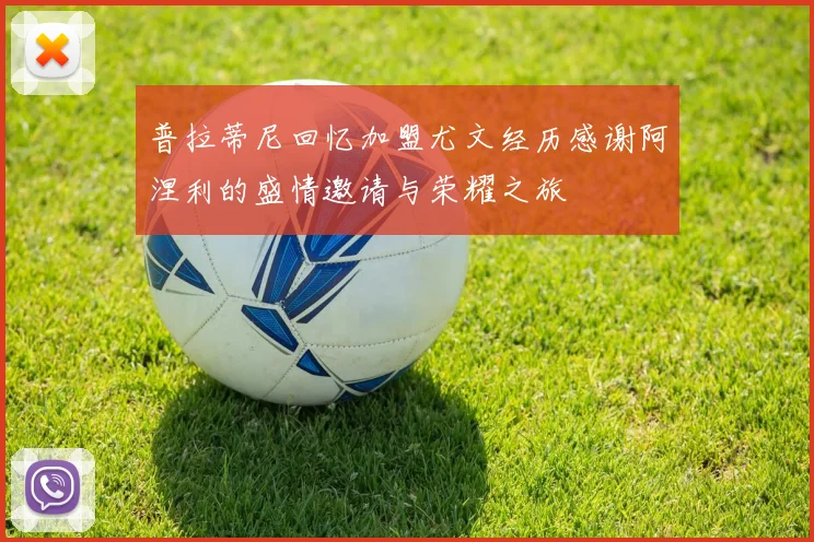 普拉蒂尼回忆加盟尤文经历感谢阿涅利的盛情邀请与荣耀之旅