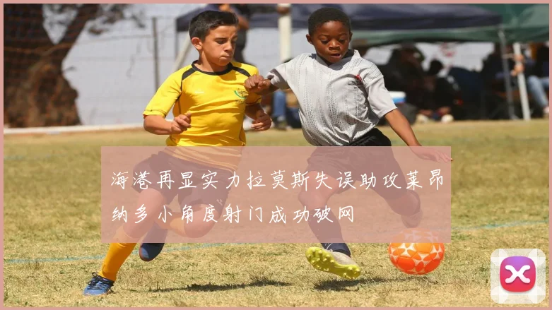 海港再显实力拉莫斯失误助攻莱昂纳多小角度射门成功破网