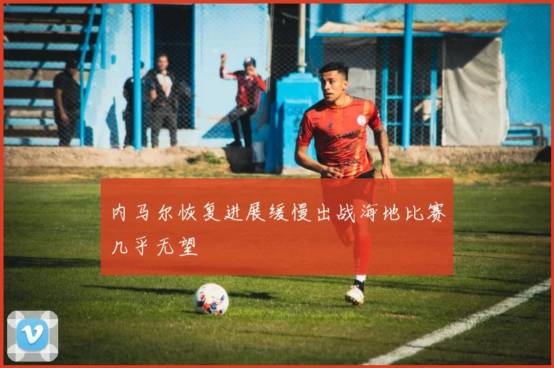 内马尔恢复进展缓慢出战海地比赛几乎无望