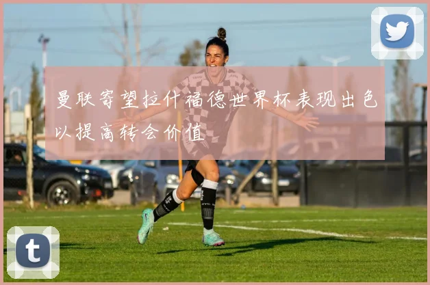 曼联寄望拉什福德世界杯表现出色以提高转会价值