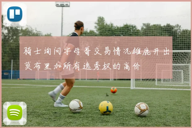 骑士询问字母哥交易情况雄鹿开出莫布里加所有选秀权的高价